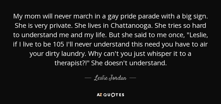 My mom will never march in a gay pride parade with a big sign. She is very private. She lives in Chattanooga. She tries so hard to understand me and my life. But she said to me once, 