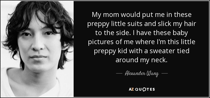 My mom would put me in these preppy little suits and slick my hair to the side. I have these baby pictures of me where I'm this little preppy kid with a sweater tied around my neck. - Alexander Wang