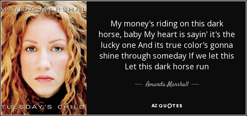 My money's riding on this dark horse, baby My heart is sayin' it's the lucky one And its true color's gonna shine through someday If we let this Let this dark horse run - Amanda Marshall