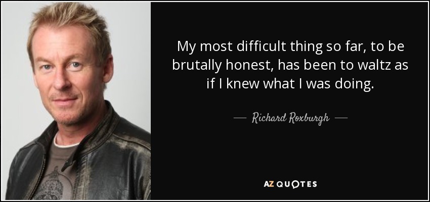 My most difficult thing so far, to be brutally honest, has been to waltz as if I knew what I was doing. - Richard Roxburgh