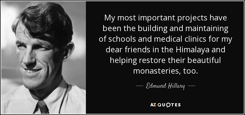 My most important projects have been the building and maintaining of schools and medical clinics for my dear friends in the Himalaya and helping restore their beautiful monasteries, too. - Edmund Hillary