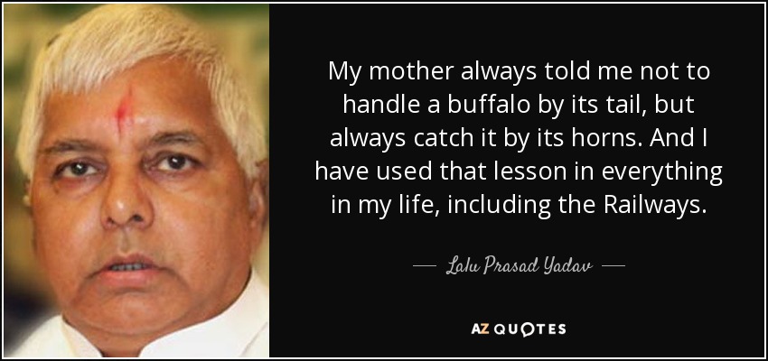 My mother always told me not to handle a buffalo by its tail, but always catch it by its horns. And I have used that lesson in everything in my life, including the Railways. - Lalu Prasad Yadav