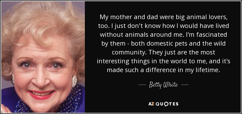 My mother and dad were big animal lovers, too. I just don't know how I would have lived without animals around me. I'm fascinated by them - both domestic pets and the wild community. They just are the most interesting things in the world to me, and it's made such a difference in my lifetime. - Betty White