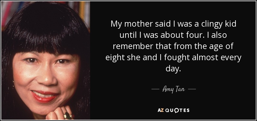 My mother said I was a clingy kid until I was about four. I also remember that from the age of eight she and I fought almost every day. - Amy Tan