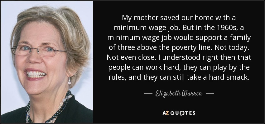 My mother saved our home with a minimum wage job. But in the 1960s, a minimum wage job would support a family of three above the poverty line. Not today. Not even close. I understood right then that people can work hard, they can play by the rules, and they can still take a hard smack. - Elizabeth Warren