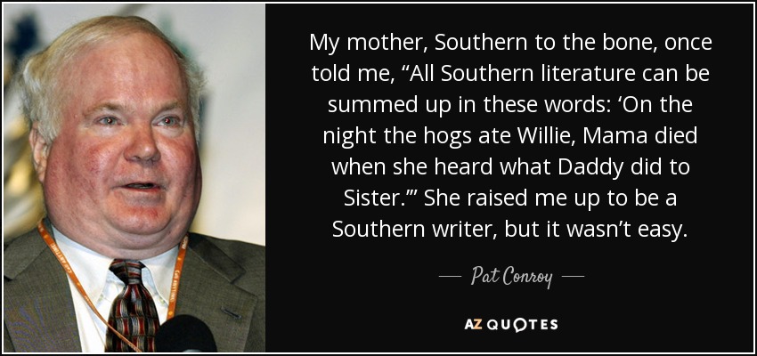 My mother, Southern to the bone, once told me, “All Southern literature can be summed up in these words: ‘On the night the hogs ate Willie, Mama died when she heard what Daddy did to Sister.’” She raised me up to be a Southern writer, but it wasn’t easy. - Pat Conroy