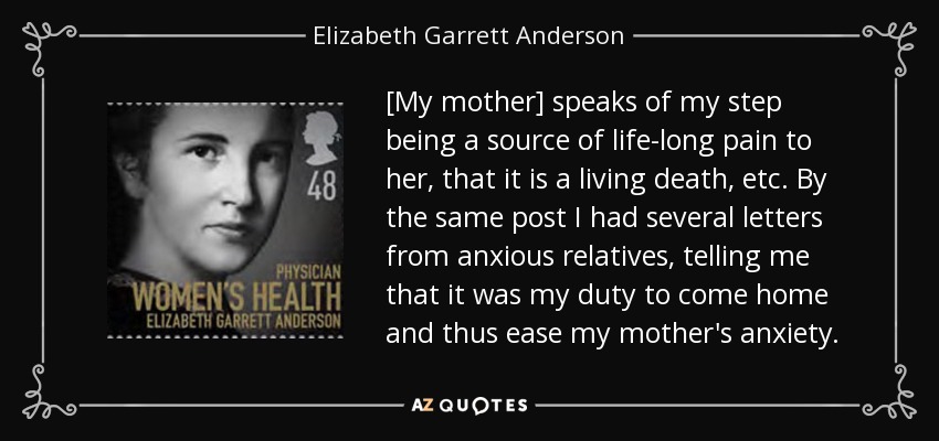 [My mother] speaks of my step being a source of life-long pain to her, that it is a living death, etc. By the same post I had several letters from anxious relatives, telling me that it was my duty to come home and thus ease my mother's anxiety. - Elizabeth Garrett Anderson
