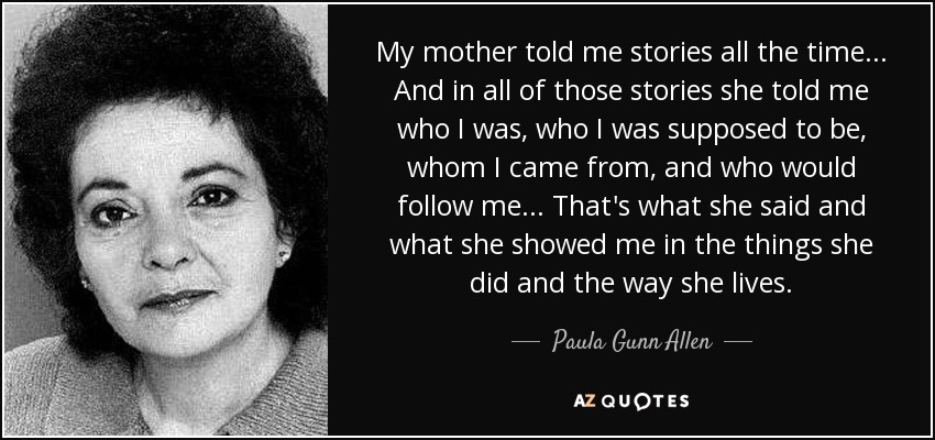 My mother told me stories all the time... And in all of those stories she told me who I was, who I was supposed to be, whom I came from, and who would follow me... That's what she said and what she showed me in the things she did and the way she lives. - Paula Gunn Allen