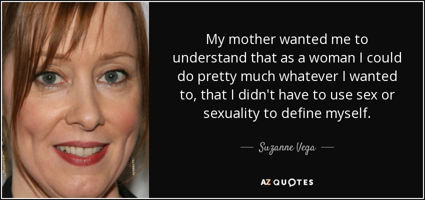 My mother wanted me to understand that as a woman I could do pretty much whatever I wanted to, that I didn't have to use sex or sexuality to define myself. - Suzanne Vega