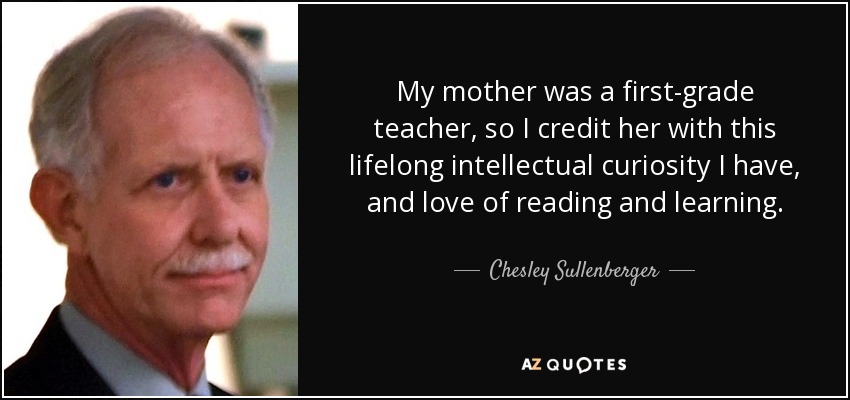My mother was a first-grade teacher, so I credit her with this lifelong intellectual curiosity I have, and love of reading and learning. - Chesley Sullenberger