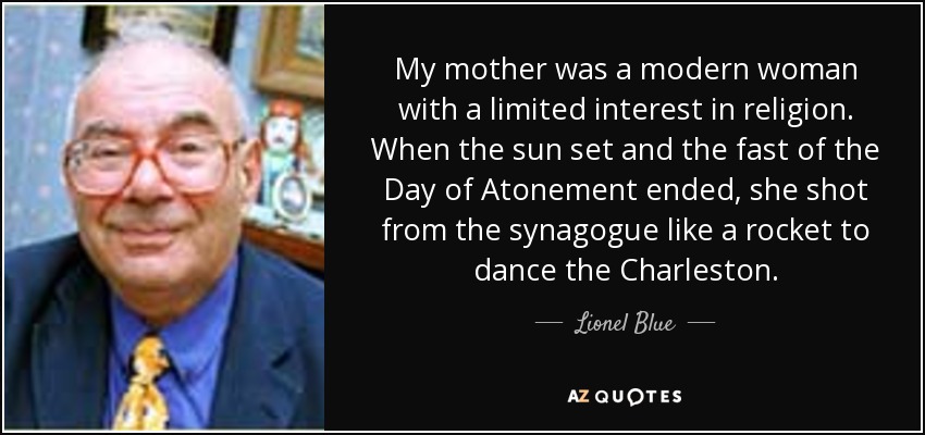 My mother was a modern woman with a limited interest in religion. When the sun set and the fast of the Day of Atonement ended, she shot from the synagogue like a rocket to dance the Charleston. - Lionel Blue