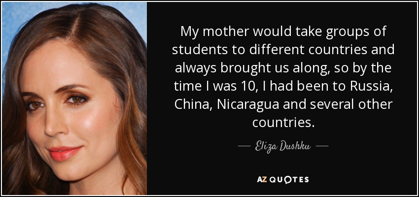 My mother would take groups of students to different countries and always brought us along, so by the time I was 10, I had been to Russia, China, Nicaragua and several other countries. - Eliza Dushku