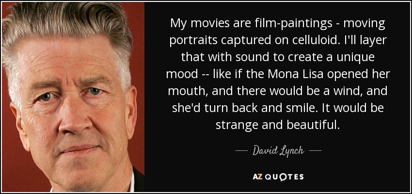 My movies are film-paintings - moving portraits captured on celluloid. I'll layer that with sound to create a unique mood -- like if the Mona Lisa opened her mouth, and there would be a wind, and she'd turn back and smile. It would be strange and beautiful. - David Lynch