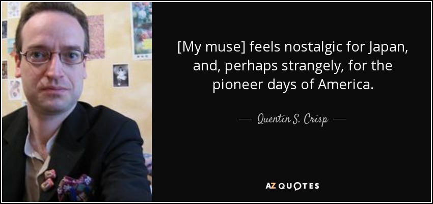 [My muse] feels nostalgic for Japan, and, perhaps strangely, for the pioneer days of America. - Quentin S. Crisp