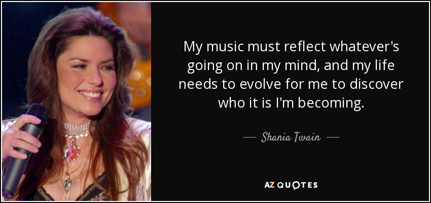 My music must reflect whatever's going on in my mind, and my life needs to evolve for me to discover who it is I'm becoming. - Shania Twain