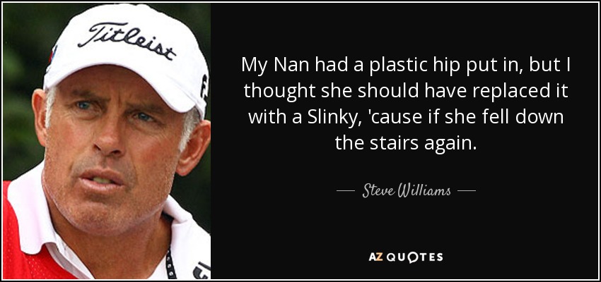 My Nan had a plastic hip put in, but I thought she should have replaced it with a Slinky, 'cause if she fell down the stairs again. - Steve Williams