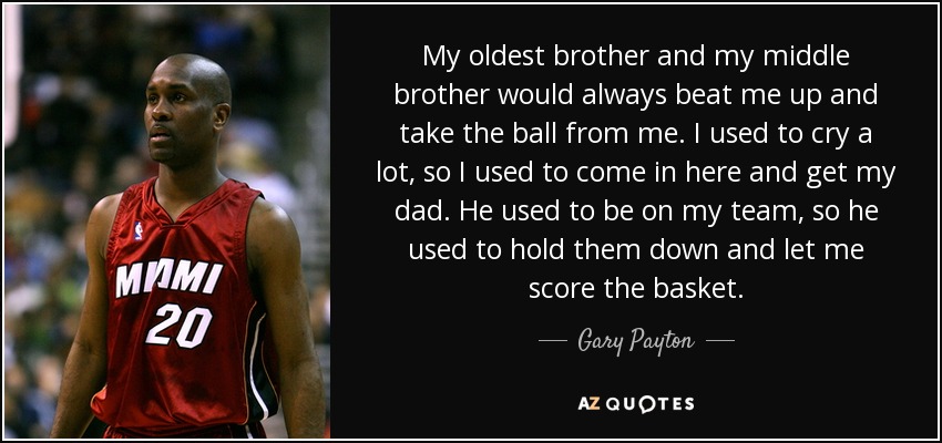 My oldest brother and my middle brother would always beat me up and take the ball from me. I used to cry a lot, so I used to come in here and get my dad. He used to be on my team, so he used to hold them down and let me score the basket. - Gary Payton