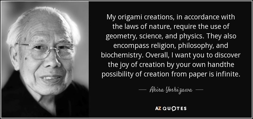 My origami creations, in accordance with the laws of nature, require the use of geometry, science, and physics. They also encompass religion, philosophy, and biochemistry. Overall, I want you to discover the joy of creation by your own handthe possibility of creation from paper is infinite. - Akira Yoshizawa