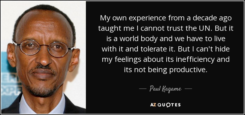 My own experience from a decade ago taught me I cannot trust the UN. But it is a world body and we have to live with it and tolerate it. But I can't hide my feelings about its inefficiency and its not being productive. - Paul Kagame