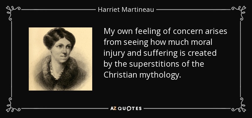 My own feeling of concern arises from seeing how much moral injury and suffering is created by the superstitions of the Christian mythology. - Harriet Martineau
