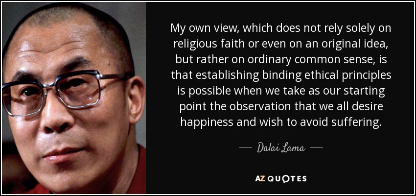 My own view, which does not rely solely on religious faith or even on an original idea, but rather on ordinary common sense, is that establishing binding ethical principles is possible when we take as our starting point the observation that we all desire happiness and wish to avoid suffering. - Dalai Lama