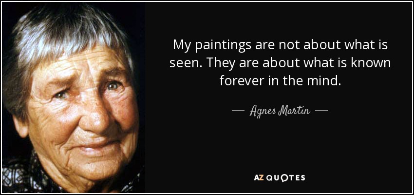 My paintings are not about what is seen. They are about what is known forever in the mind. - Agnes Martin