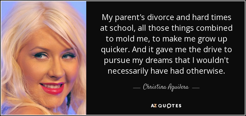 El divorcio de mis padres y los tiempos difíciles en la escuela, todas esas cosas se combinaron para moldearme, para hacerme crecer más rápido. Y me dieron el impulso para perseguir mis sueños que no habría tenido necesariamente de otro modo. - Christina Aguilera