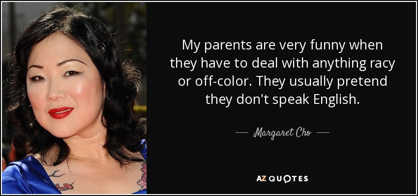 My parents are very funny when they have to deal with anything racy or off-color. They usually pretend they don't speak English. - Margaret Cho