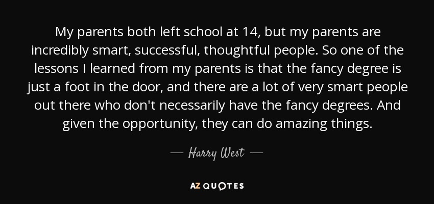 My parents both left school at 14, but my parents are incredibly smart, successful, thoughtful people. So one of the lessons I learned from my parents is that the fancy degree is just a foot in the door, and there are a lot of very smart people out there who don't necessarily have the fancy degrees. And given the opportunity, they can do amazing things. - Harry West