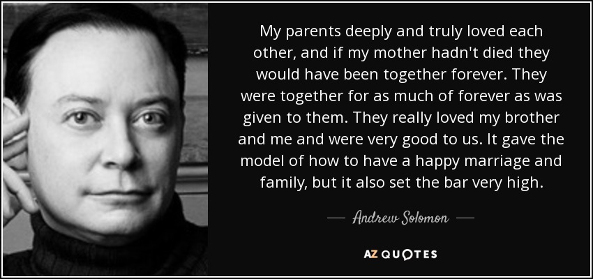 My parents deeply and truly loved each other, and if my mother hadn't died they would have been together forever. They were together for as much of forever as was given to them. They really loved my brother and me and were very good to us. It gave the model of how to have a happy marriage and family, but it also set the bar very high. - Andrew Solomon