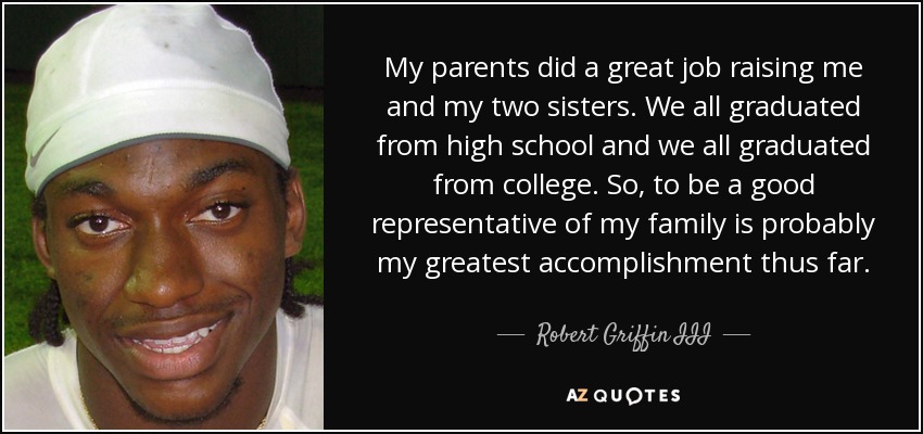 Mis padres hicieron un gran trabajo criándonos a mí y a mis dos hermanas. Todas nos graduamos en el instituto y en la universidad. Así que ser un buen representante de mi familia es probablemente mi mayor logro hasta ahora. - Robert Griffin III