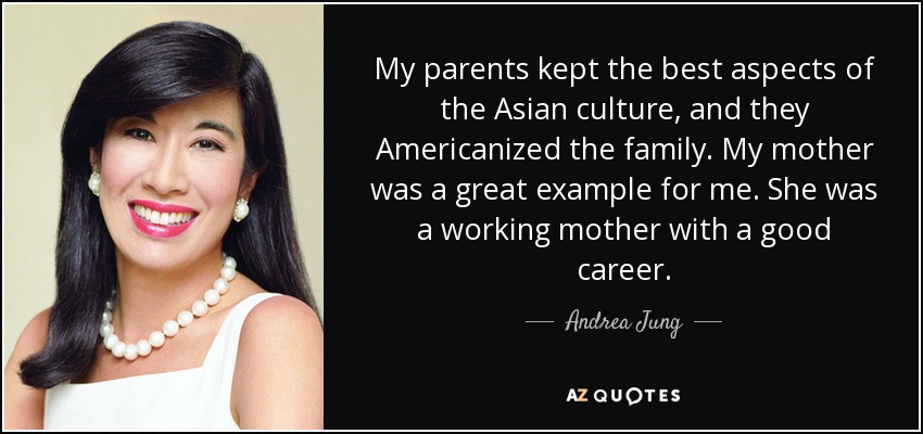 My parents kept the best aspects of the Asian culture, and they Americanized the family. My mother was a great example for me. She was a working mother with a good career. - Andrea Jung