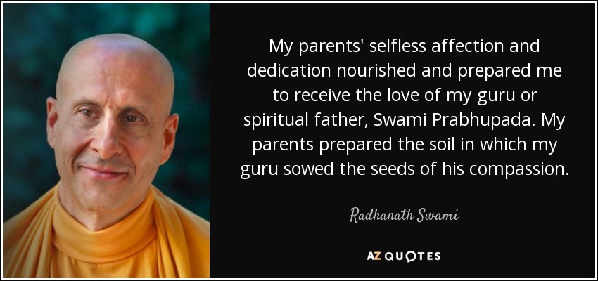 My parents' selfless affection and dedication nourished and prepared me to receive the love of my guru or spiritual father, Swami Prabhupada. My parents prepared the soil in which my guru sowed the seeds of his compassion. - Radhanath Swami