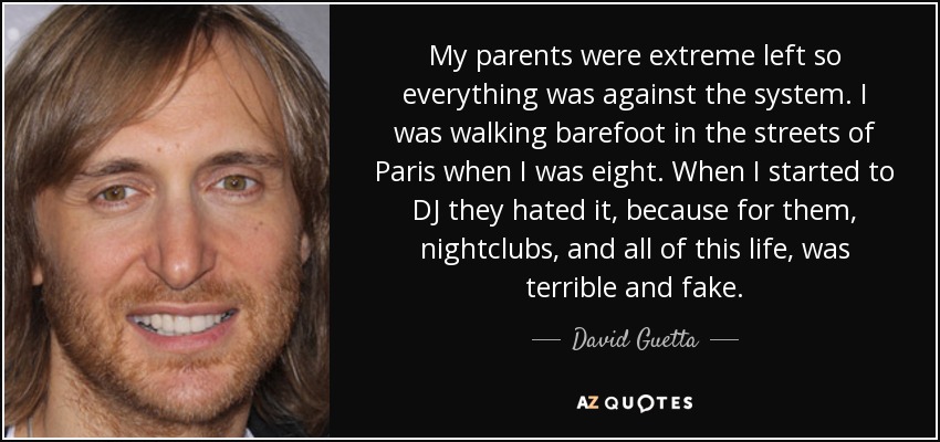 My parents were extreme left so everything was against the system. I was walking barefoot in the streets of Paris when I was eight. When I started to DJ they hated it, because for them, nightclubs, and all of this life, was terrible and fake. - David Guetta