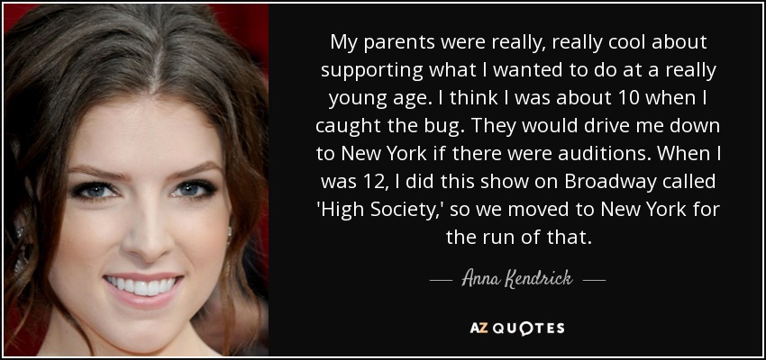 My parents were really, really cool about supporting what I wanted to do at a really young age. I think I was about 10 when I caught the bug. They would drive me down to New York if there were auditions. When I was 12, I did this show on Broadway called 'High Society,' so we moved to New York for the run of that. - Anna Kendrick