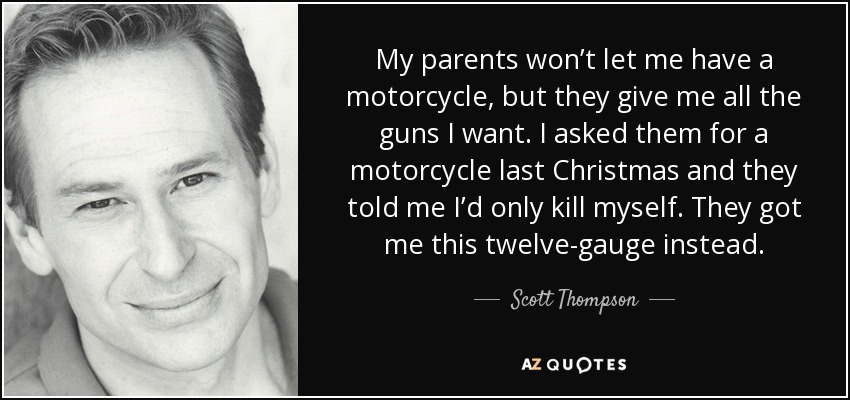 Mis padres no me dejan tener una moto, pero me dan todas las armas que quiero. La Navidad pasada les pedí una moto y me dijeron que me mataría. En vez de eso, me regalaron este calibre 12. - Scott Thompson