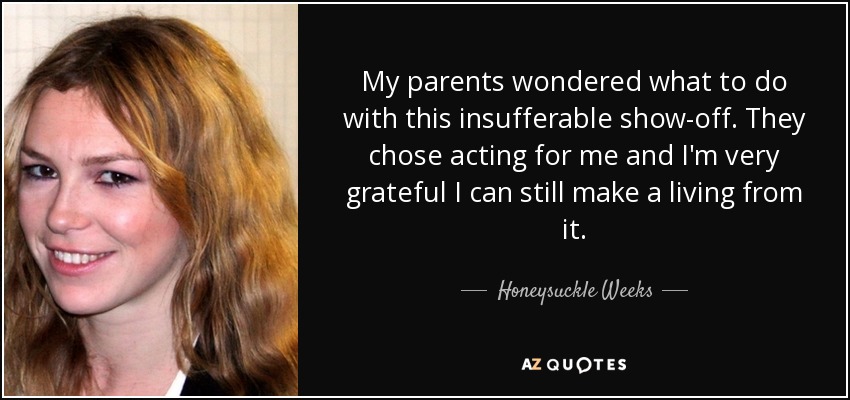 My parents wondered what to do with this insufferable show-off. They chose acting for me and I'm very grateful I can still make a living from it. - Honeysuckle Weeks