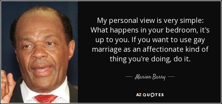 Mi opinión personal es muy sencilla: Lo que pase en tu dormitorio, es cosa tuya. Si quieres utilizar el matrimonio gay como algo afectuoso, hazlo. - Marion Barry