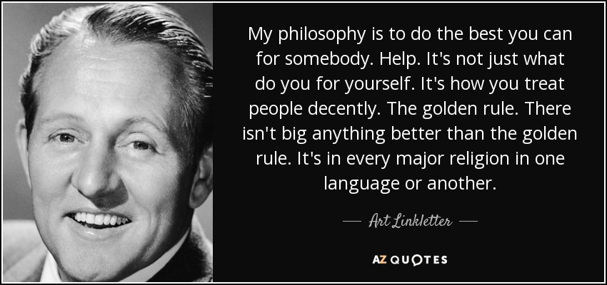 My philosophy is to do the best you can for somebody. Help. It's not just what do you for yourself. It's how you treat people decently. The golden rule. There isn't big anything better than the golden rule. It's in every major religion in one language or another. - Art Linkletter