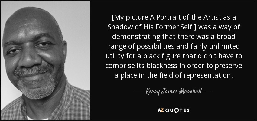 [My picture A Portrait of the Artist as a Shadow of His Former Self ] was a way of demonstrating that there was a broad range of possibilities and fairly unlimited utility for a black figure that didn't have to comprise its blackness in order to preserve a place in the field of representation. - Kerry James Marshall