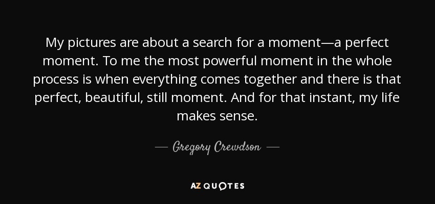 My pictures are about a search for a moment—a perfect moment. To me the most powerful moment in the whole process is when everything comes together and there is that perfect, beautiful, still moment. And for that instant, my life makes sense. - Gregory Crewdson