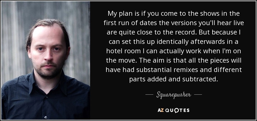 My plan is if you come to the shows in the first run of dates the versions you'll hear live are quite close to the record. But because I can set this up identically afterwards in a hotel room I can actually work when I'm on the move. The aim is that all the pieces will have had substantial remixes and different parts added and subtracted. - Squarepusher