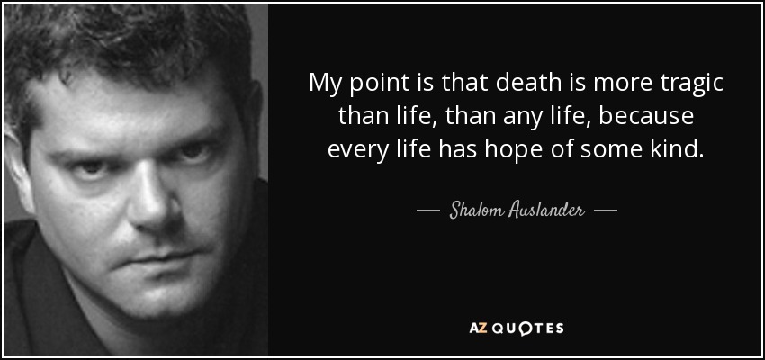 My point is that death is more tragic than life, than any life, because every life has hope of some kind. - Shalom Auslander