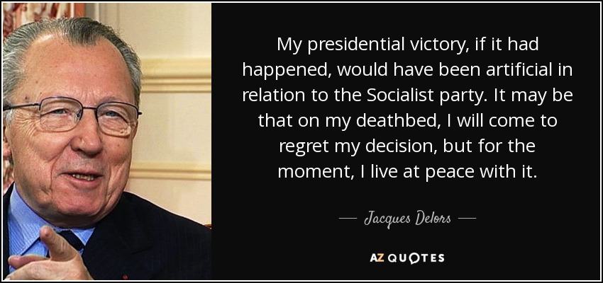 My presidential victory, if it had happened, would have been artificial in relation to the Socialist party. It may be that on my deathbed, I will come to regret my decision, but for the moment, I live at peace with it. - Jacques Delors