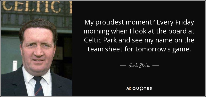 My proudest moment? Every Friday morning when I look at the board at Celtic Park and see my name on the team sheet for tomorrow's game. - Jock Stein