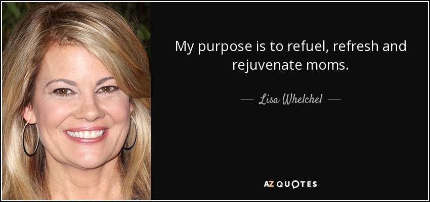 My purpose is to refuel, refresh and rejuvenate moms. - Lisa Whelchel