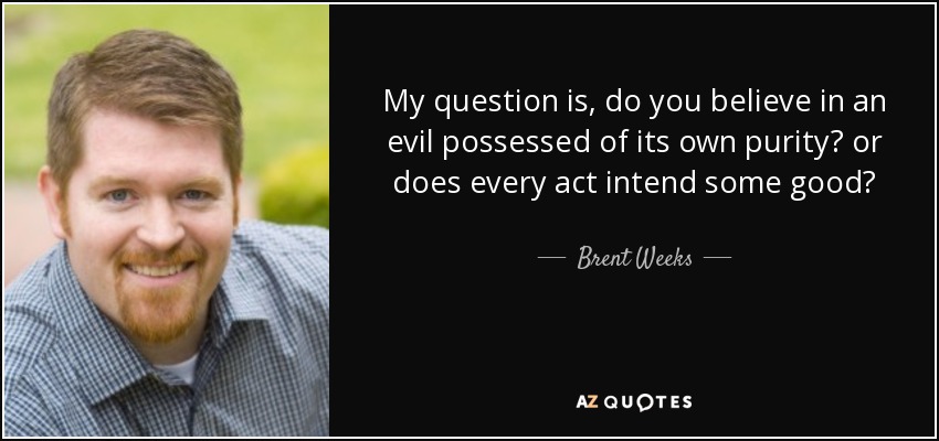 My question is, do you believe in an evil possessed of its own purity? or does every act intend some good? - Brent Weeks