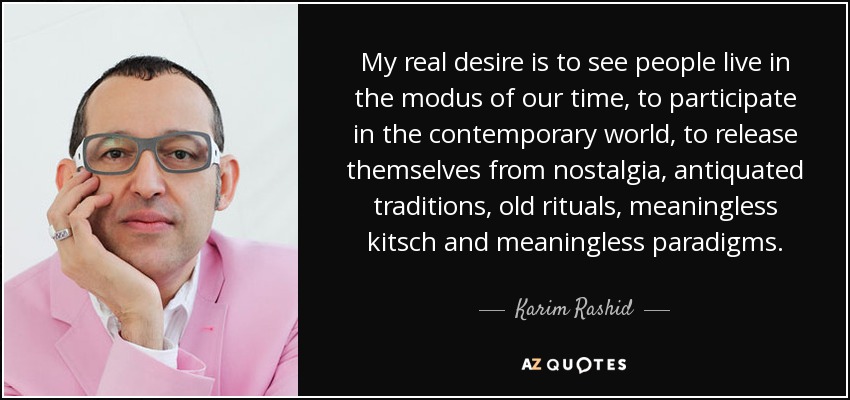 My real desire is to see people live in the modus of our time, to participate in the contemporary world, to release themselves from nostalgia, antiquated traditions, old rituals, meaningless kitsch and meaningless paradigms. - Karim Rashid