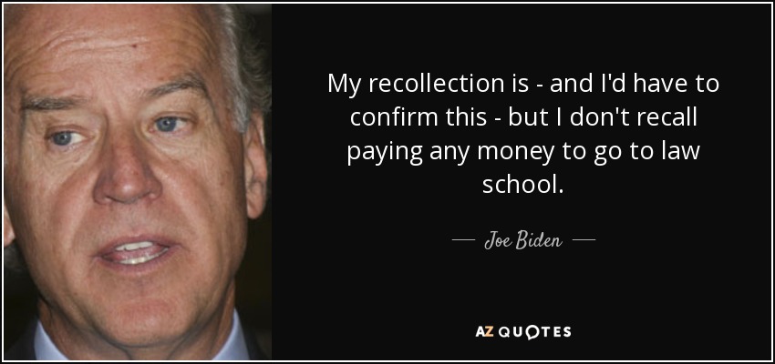 My recollection is - and I'd have to confirm this - but I don't recall paying any money to go to law school. - Joe Biden