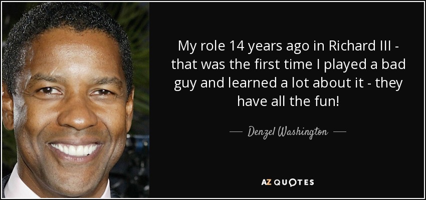 My role 14 years ago in Richard III - that was the first time I played a bad guy and learned a lot about it - they have all the fun! - Denzel Washington